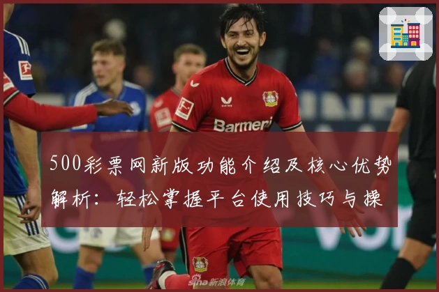 500彩票网新版功能介绍及核心优势解析:轻松掌握平台使用技巧与操作体验