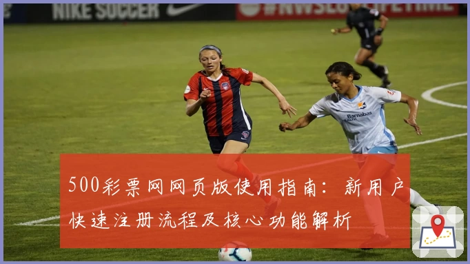 500彩票网网页版使用指南:新用户快速注册流程及核心功能解析