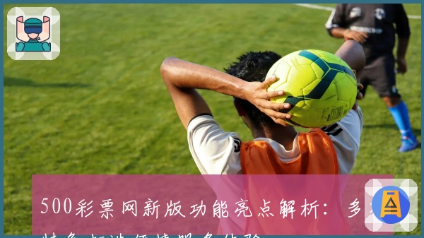 500彩票网新版功能亮点解析：多项特色打造便捷服务体验
