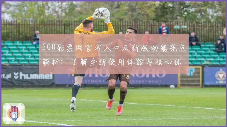 500彩票网官方入口及新版功能亮点解析：了解全新使用体验与核心优势