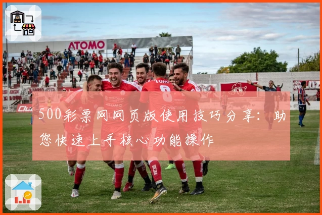 500彩票网网页版使用技巧分享:助您快速上手核心功能操作