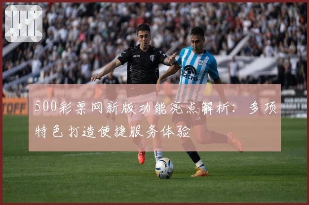 500彩票网新版功能亮点解析：多项特色打造便捷服务体验