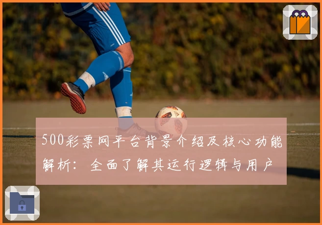 500彩票网平台背景介绍及核心功能解析：全面了解其运行逻辑与用户优势