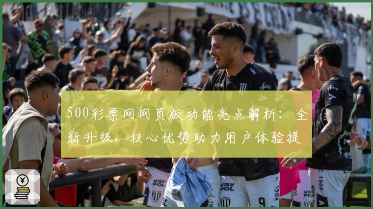 500彩票网网页版功能亮点解析:全新升级,核心优势助力用户体验提升