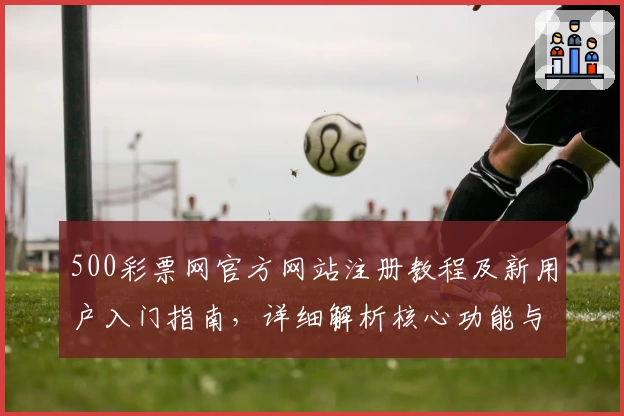 500彩票网官方网站注册教程及新用户入门指南，详细解析核心功能与使用技巧