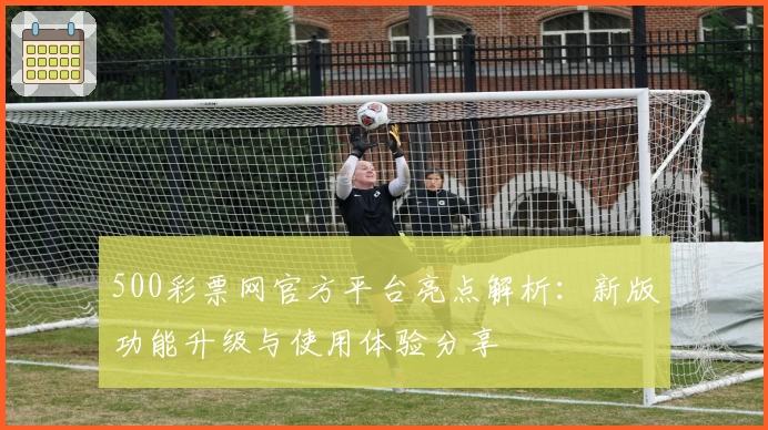 500彩票网官方平台亮点解析：新版功能升级与使用体验分享