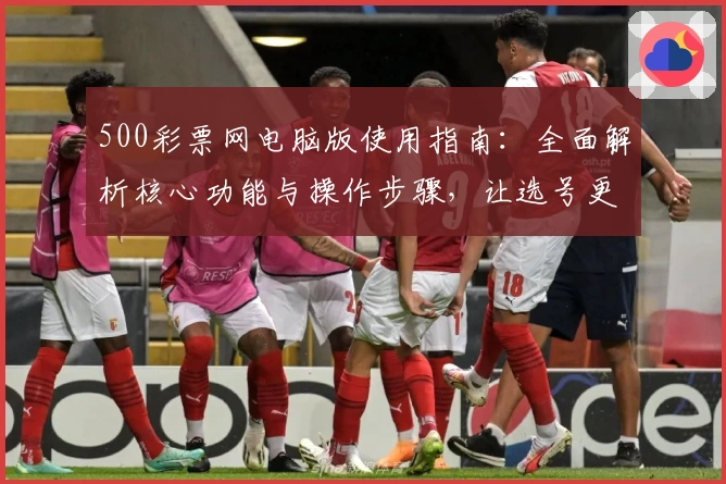 500彩票网电脑版使用指南：全面解析核心功能与操作步骤，让选号更快捷