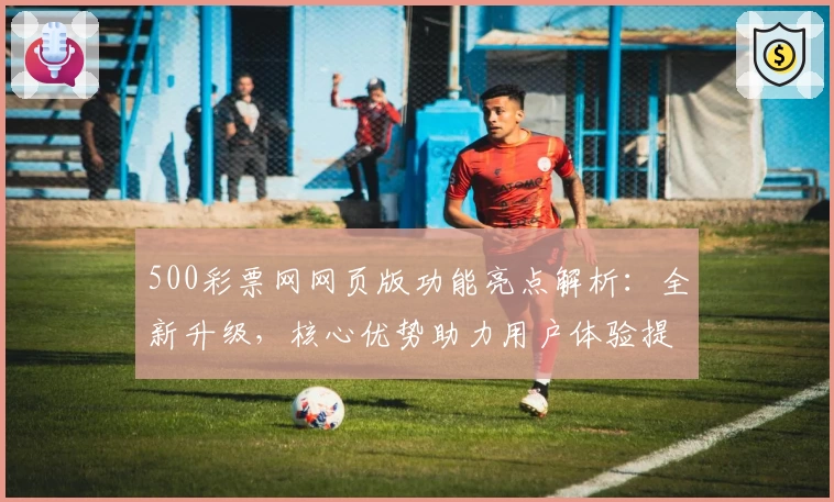 500彩票网网页版功能亮点解析：全新升级，核心优势助力用户体验提升