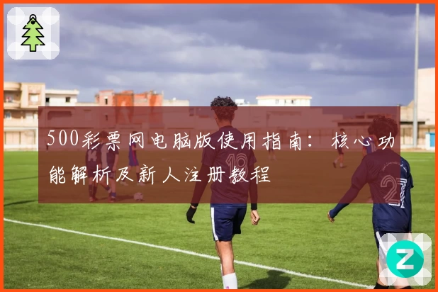 500彩票网电脑版使用指南：核心功能解析及新人注册教程